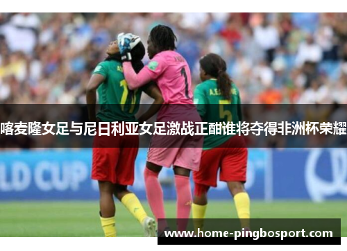喀麦隆女足与尼日利亚女足激战正酣谁将夺得非洲杯荣耀